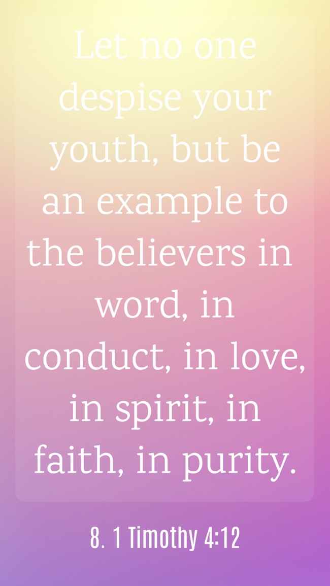 Let no one despise your youth, but be an example to the believers in word, in conduct, in love, in spirit, in faith, in purity. - 8. 1 Timothy 4:12