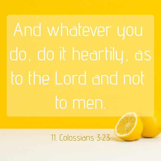 And whatever you do, do it heartily, as to the Lord and not to men. - 11. Colossians 3:23