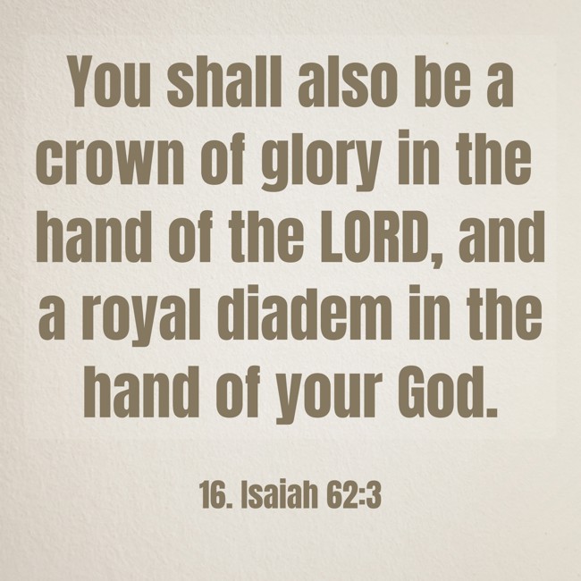 You shall also be a crown of glory in the hand of the LORD, and a royal diadem in the hand of your God. - 16. Isaiah 62:3