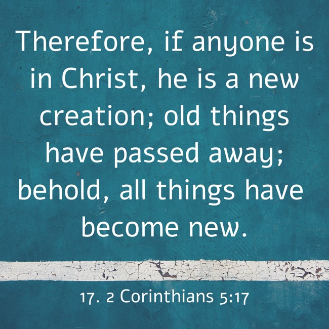 Therefore, if anyone is in Christ, he is a new creation; old things have passed away; behold, all things have become new. - 17. 2 Corinthians 5:17