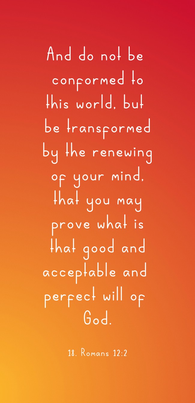 And do not be conformed to this world, but be transformed by the renewing of your mind, that you may prove what is that good and acceptable and perfect will of God. - 18. Romans 12:2