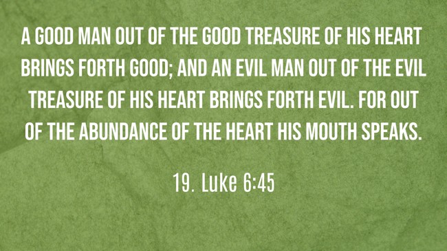 A good man out of the good treasure of his heart brings forth good; and an evil man out of the evil treasure of his heart brings forth evil. For out of the abundance of the heart his mouth speaks. - 19. Luke 6:45