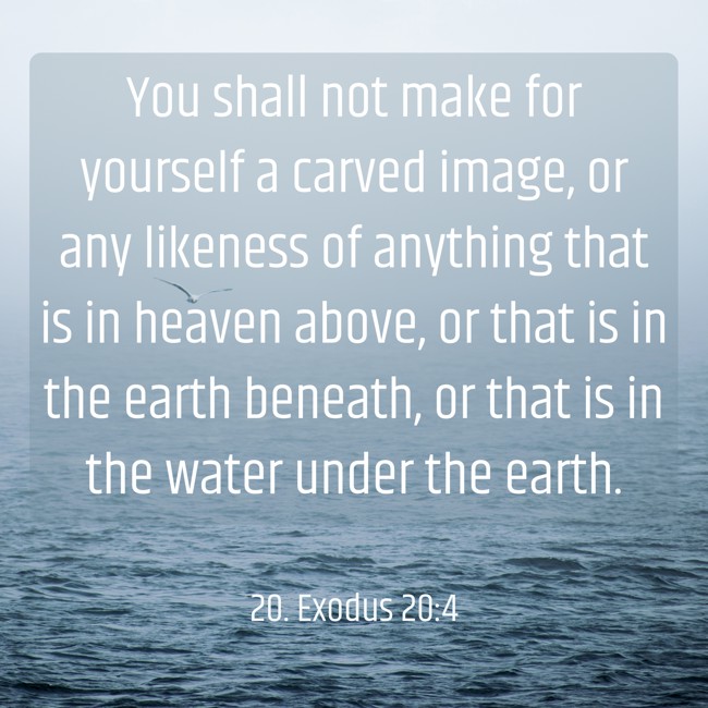 You shall not make for yourself a carved image, or any likeness of anything that is in heaven above, or that is in the earth beneath, or that is in the water under the earth. - 20. Exodus 20:4