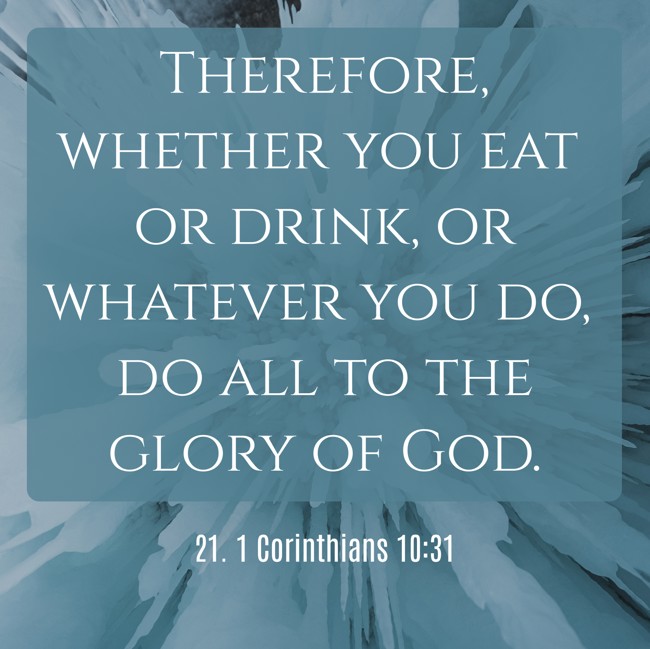 Therefore, whether you eat or drink, or whatever you do, do all to the glory of God. - 21. 1 Corinthians 10:31