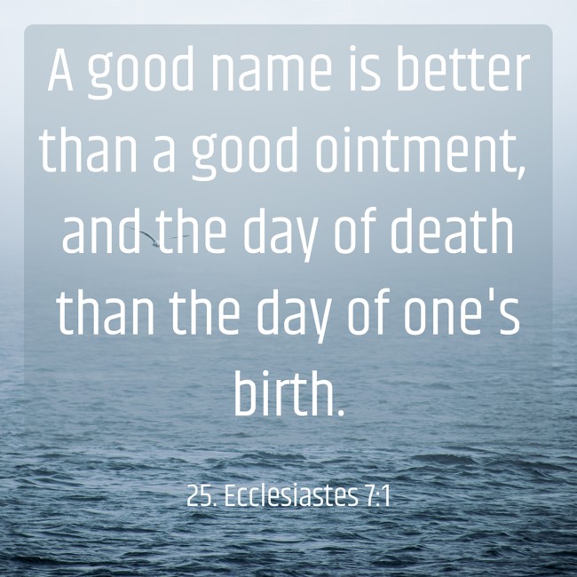 A good name is better than a good ointment, and the day of death than the day of one's birth. - 25. Ecclesiastes 7:1