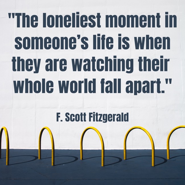 The loneliest moment in someone’s life is when they are watching their whole world fall apart. - F. Scott Fitzgerald