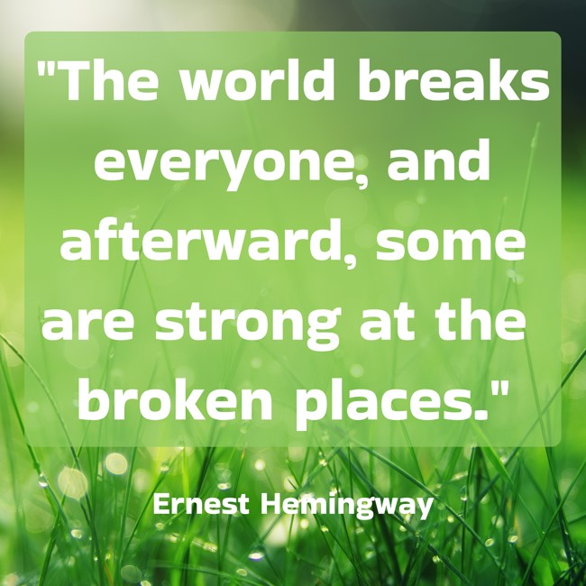 The world breaks everyone, and afterward, some are strong at the broken places. - Ernest Hemingway