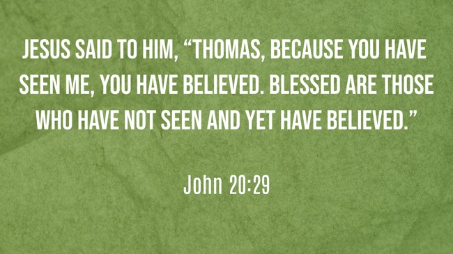 Jesus said to him, “Thomas, because you have seen Me, you have believed. Blessed are those who have not seen and yet have believed.” - John 20:29