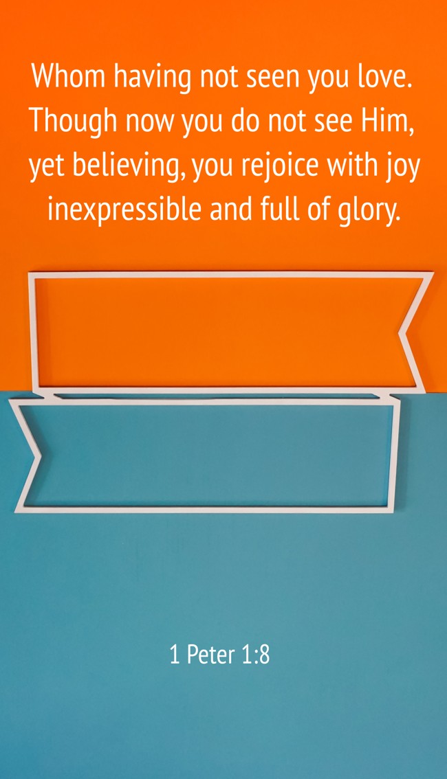 Whom having not seen you love. Though now you do not see Him, yet believing, you rejoice with joy inexpressible and full of glory. - 1 Peter 1:8