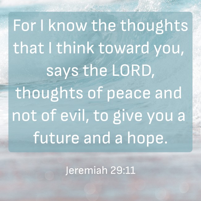 For I know the thoughts that I think toward you, says the LORD, thoughts of peace and not of evil, to give you a future and a hope. - Jeremiah 29:11