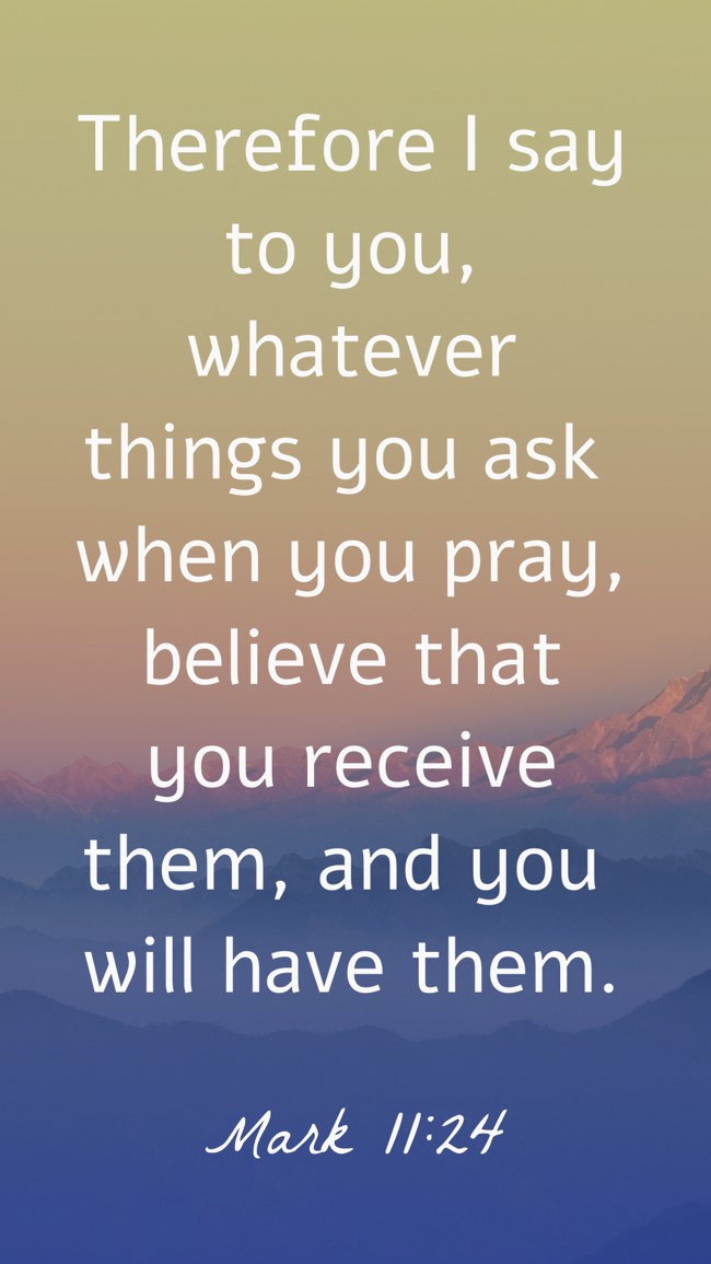 Therefore I say to you, whatever things you ask when you pray, believe that you receive them, and you will have them. - Mark 11:24
