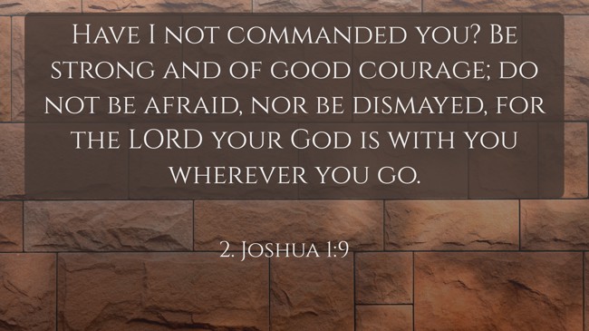 Have I not commanded you? Be strong and of good courage; do not be afraid, nor be dismayed, for the LORD your God is with you wherever you go. - 2. Joshua 1:9