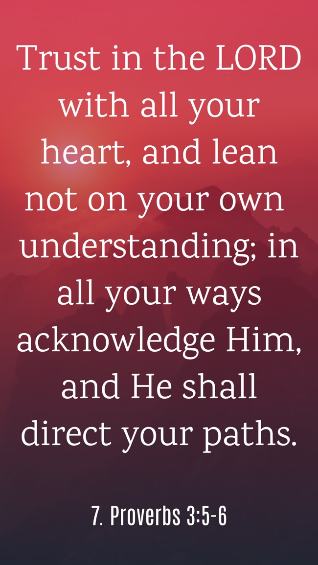 Trust in the LORD with all your heart, and lean not on your own understanding; in all your ways acknowledge Him, and He shall direct your paths. - 7. Proverbs 3:5-6
