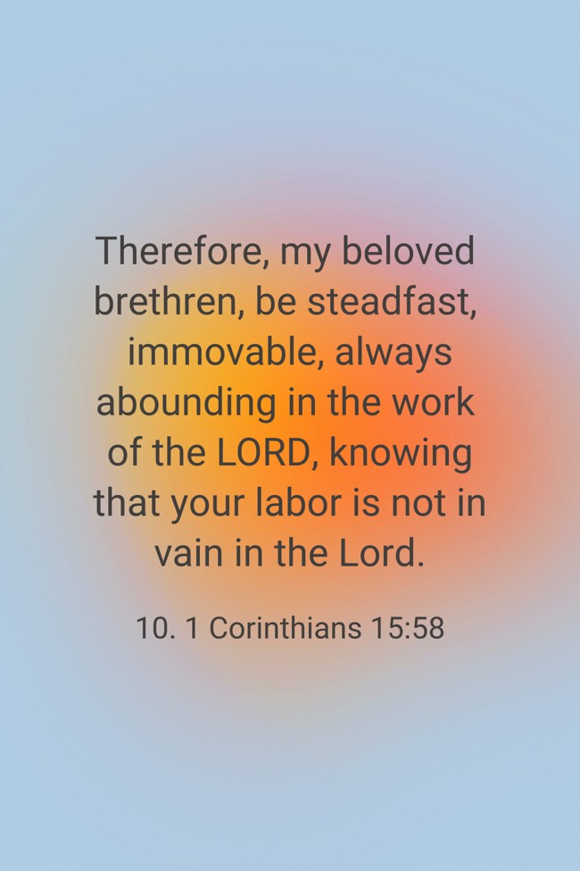 Therefore, my beloved brethren, be steadfast, immovable, always abounding in the work of the LORD, knowing that your labor is not in vain in the Lord. - 10. 1 Corinthians 15:58