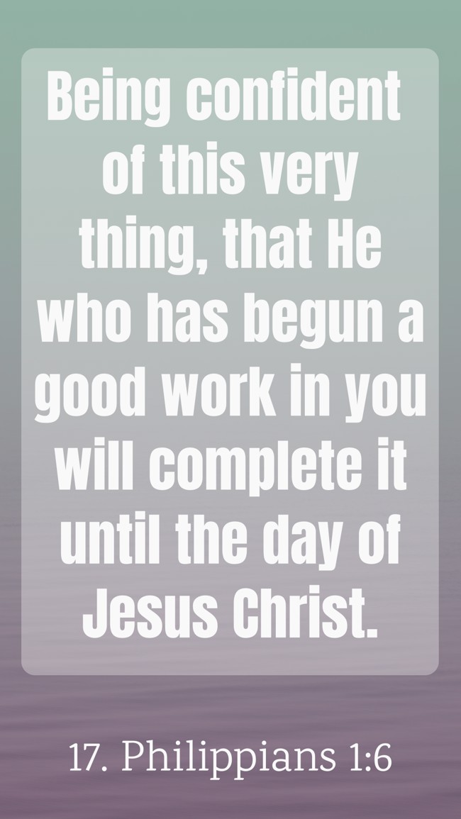 Being confident of this very thing, that He who has begun a good work in you will complete it until the day of Jesus Christ. - 17. Philippians 1:6