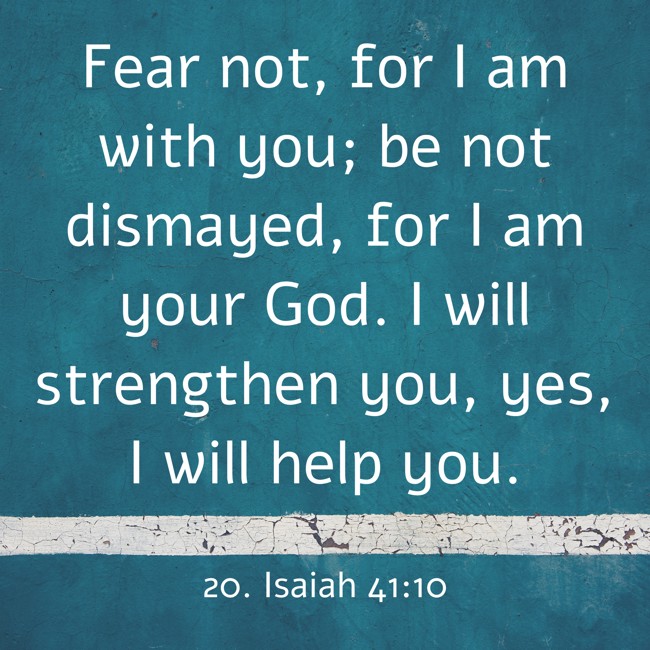 Fear not, for I am with you; be not dismayed, for I am your God. I will strengthen you, yes, I will help you. - 20. Isaiah 41:10