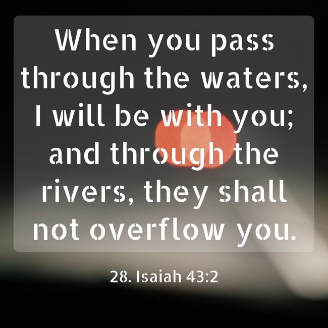 When you pass through the waters, I will be with you; and through the rivers, they shall not overflow you. - 28. Isaiah 43:2