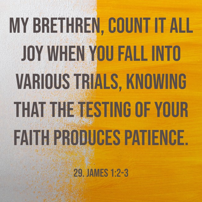 My brethren, count it all joy when you fall into various trials, knowing that the testing of your faith produces patience. - 29. James 1:2-3