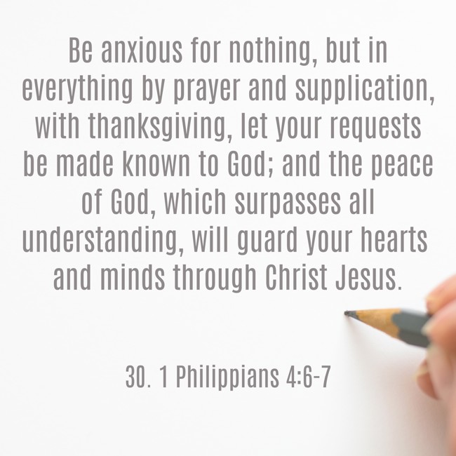 Be anxious for nothing, but in everything by prayer and supplication, with thanksgiving, let your requests be made known to God; and the peace of God, which surpasses all understanding, will guard your hearts and minds through Christ Jesus. - 30. 1 Philippians 4:6-7