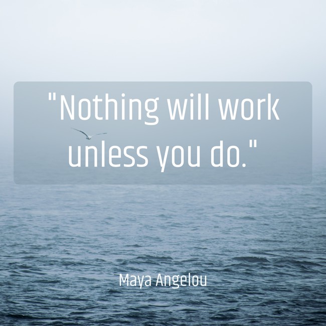 Nothing will work unless you do. - Maya Angelou