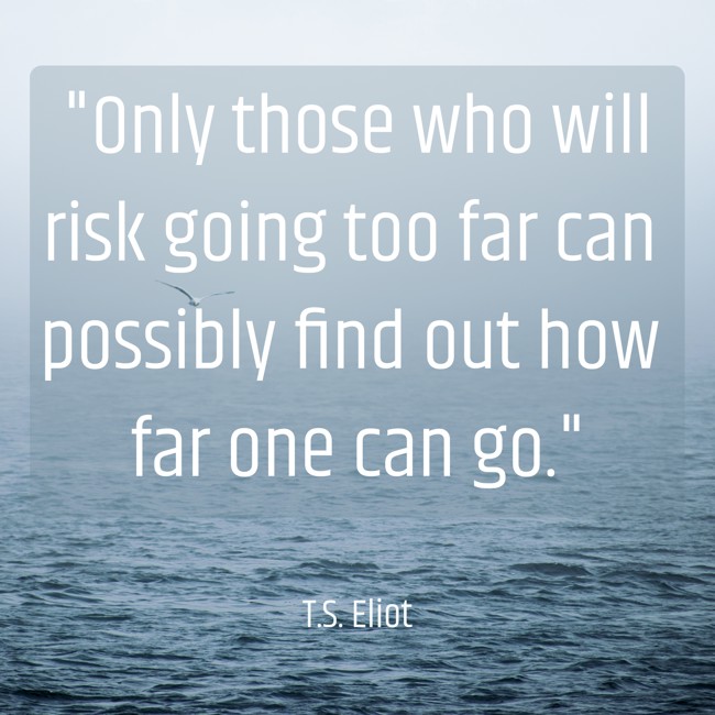 Only those who will risk going too far can possibly find out how far one can go. - T.S. Eliot