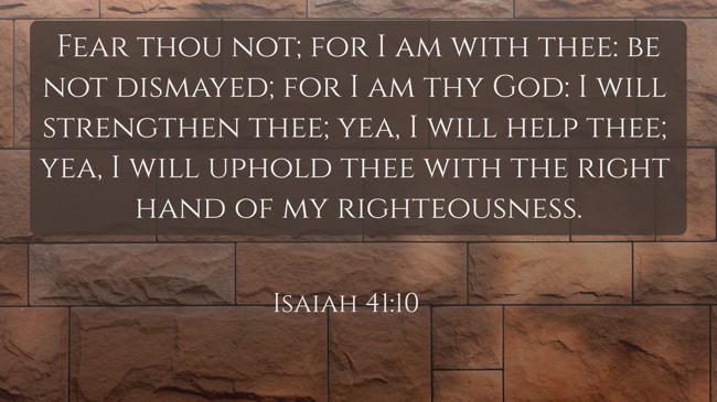 Fear thou not; for I am with thee: be not dismayed; for I am thy God: I will strengthen thee; yea, I will help thee; yea, I will uphold thee with the right hand of my righteousness. - Isaiah 41:10