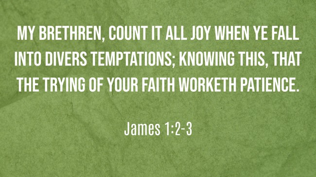 My brethren, count it all joy when ye fall into divers temptations; Knowing this, that the trying of your faith worketh patience. - James 1:2-3