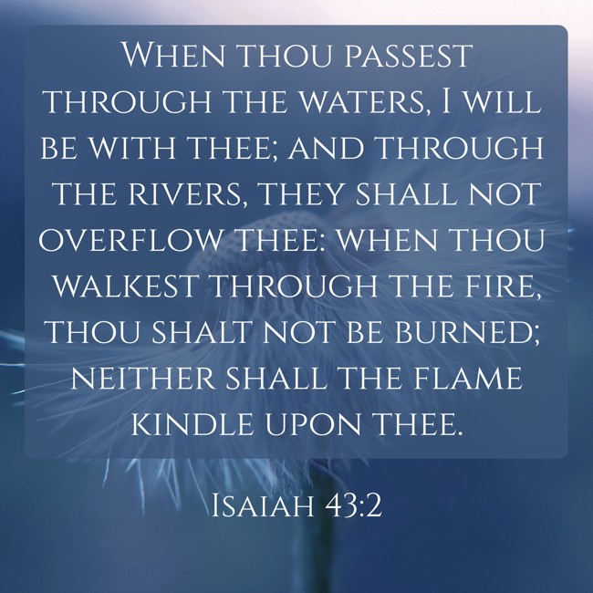 When thou passest through the waters, I will be with thee; and through the rivers, they shall not overflow thee: when thou walkest through the fire, thou shalt not be burned; neither shall the flame kindle upon thee. - Isaiah 43:2