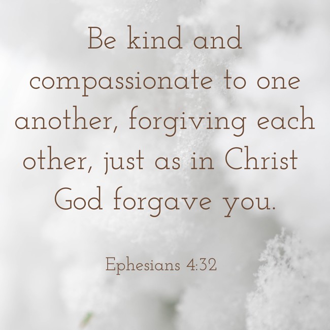 Be kind and compassionate to one another, forgiving each other, just as in Christ God forgave you. - Ephesians 4:32