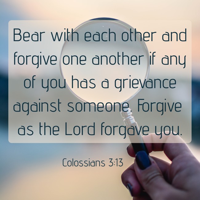 Bear with each other and forgive one another if any of you has a grievance against someone. Forgive as the Lord forgave you. - Colossians 3:13