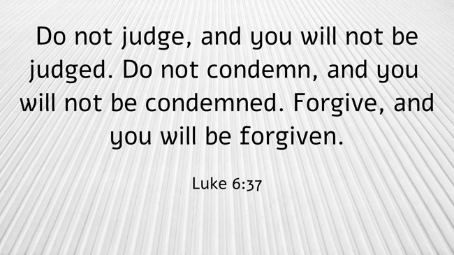 Do not judge, and you will not be judged. Do not condemn, and you will not be condemned. Forgive, and you will be forgiven. - Luke 6:37
