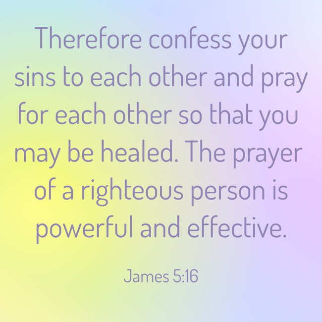 Therefore confess your sins to each other and pray for each other so that you may be healed. The prayer of a righteous person is powerful and effective. - James 5:16