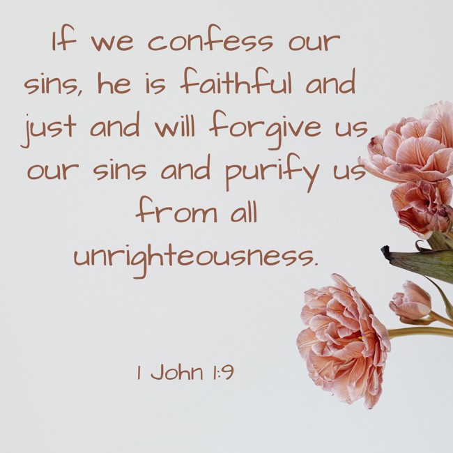 If we confess our sins, he is faithful and just and will forgive us our sins and purify us from all unrighteousness. - 1 John 1:9