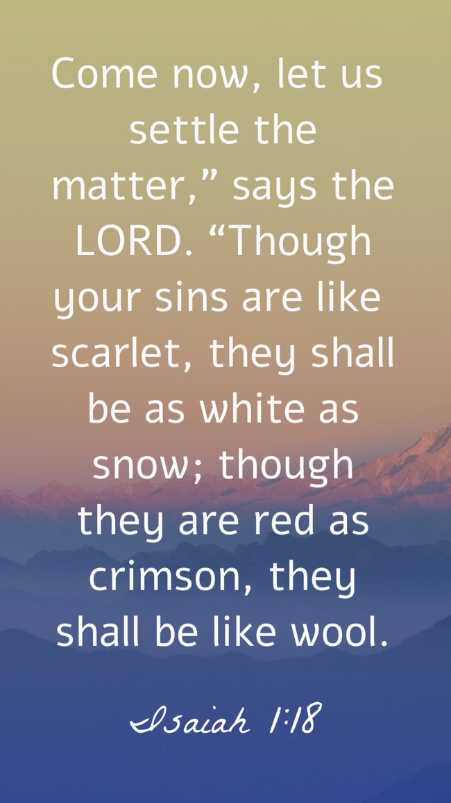 Come now, let us settle the matter,” says the LORD. “Though your sins are like scarlet, they shall be as white as snow; though they are red as crimson, they shall be like wool. - Isaiah 1:18