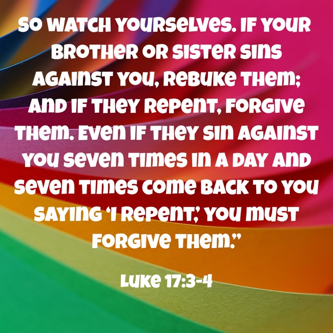 So watch yourselves. If your brother or sister sins against you, rebuke them; and if they repent, forgive them. Even if they sin against you seven times in a day and seven times come back to you saying ‘I repent,’ you must forgive them.” - Luke 17:3-4