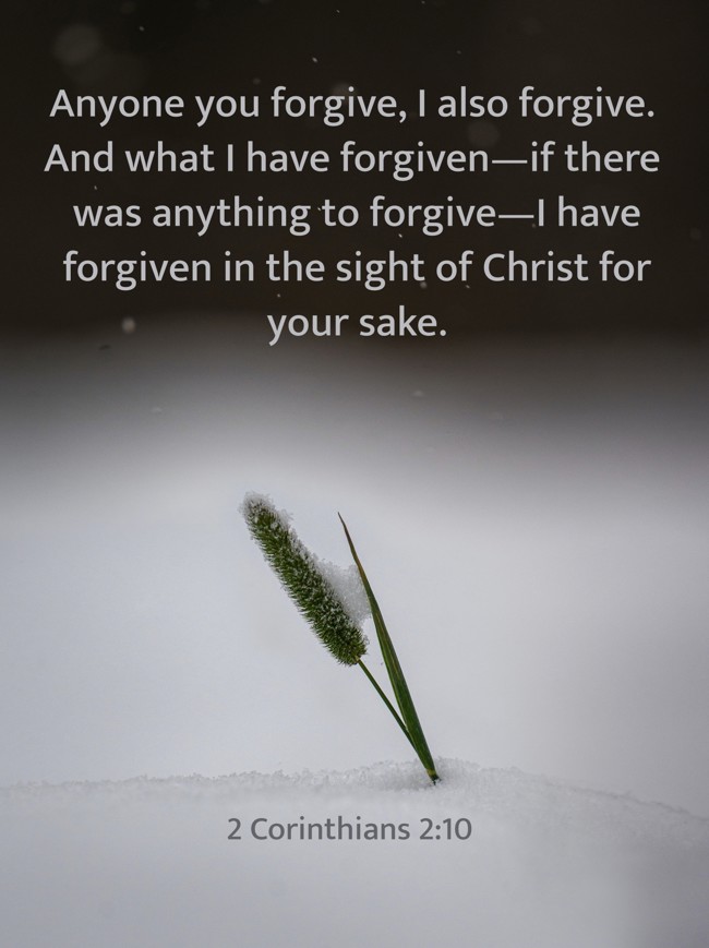 Anyone you forgive, I also forgive. And what I have forgiven—if there was anything to forgive—I have forgiven in the sight of Christ for your sake. - 2 Corinthians 2:10