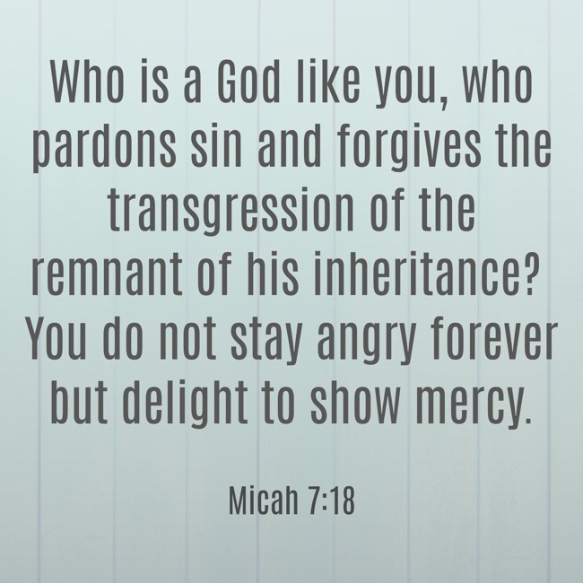 Who is a God like you, who pardons sin and forgives the transgression of the remnant of his inheritance? You do not stay angry forever but delight to show mercy. - Micah 7:18
