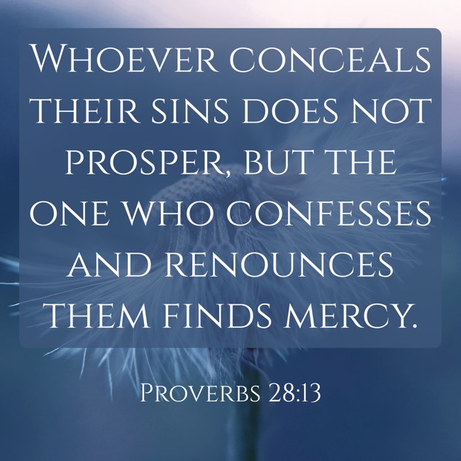 Whoever conceals their sins does not prosper, but the one who confesses and renounces them finds mercy. - Proverbs 28:13
