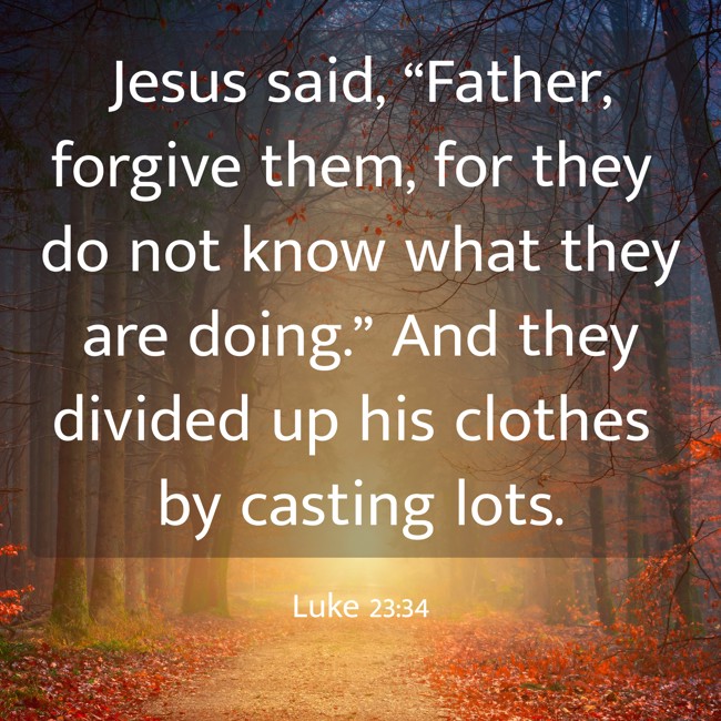 Jesus said, “Father, forgive them, for they do not know what they are doing.” And they divided up his clothes by casting lots. - Luke 23:34