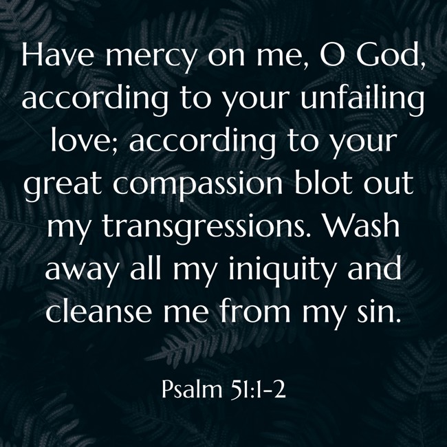 Have mercy on me, O God, according to your unfailing love; according to your great compassion blot out my transgressions. Wash away all my iniquity and cleanse me from my sin. - Psalm 51:1-2