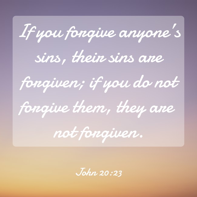 If you forgive anyone’s sins, their sins are forgiven; if you do not forgive them, they are not forgiven. - John 20:23