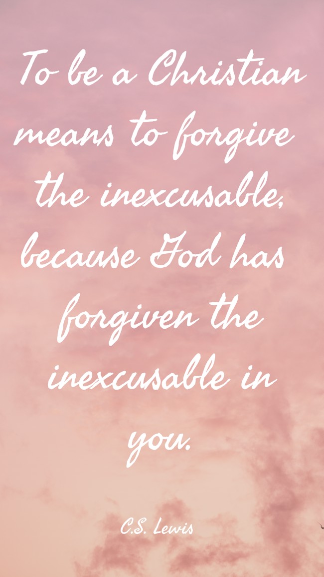 To be a Christian means to forgive the inexcusable, because God has forgiven the inexcusable in you. - C.S. Lewis