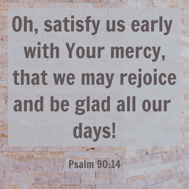 Oh, satisfy us early with Your mercy, that we may rejoice and be glad all our days! - Psalm 90:14