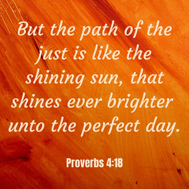 But the path of the just is like the shining sun, that shines ever brighter unto the perfect day. - Proverbs 4:18