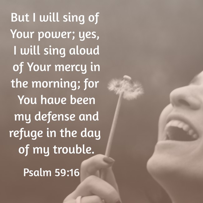 But I will sing of Your power; yes, I will sing aloud of Your mercy in the morning; for You have been my defense and refuge in the day of my trouble. - Psalm 59:16