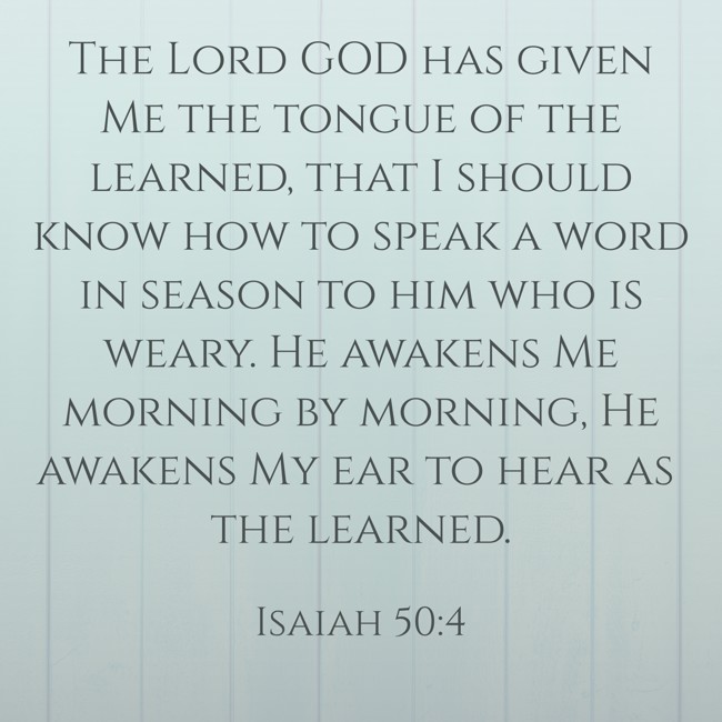 The Lord GOD has given Me the tongue of the learned, that I should know how to speak a word in season to him who is weary. He awakens Me morning by morning, He awakens My ear to hear as the learned. - Isaiah 50:4
