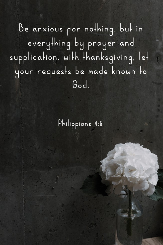 Be anxious for nothing, but in everything by prayer and supplication, with thanksgiving, let your requests be made known to God. - Philippians 4:6