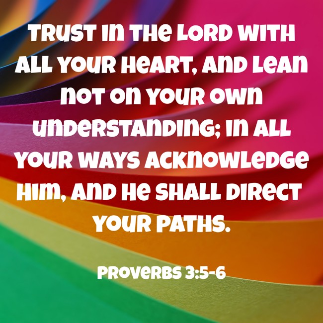 Trust in the LORD with all your heart, and lean not on your own understanding; in all your ways acknowledge Him, and He shall direct your paths. - Proverbs 3:5-6