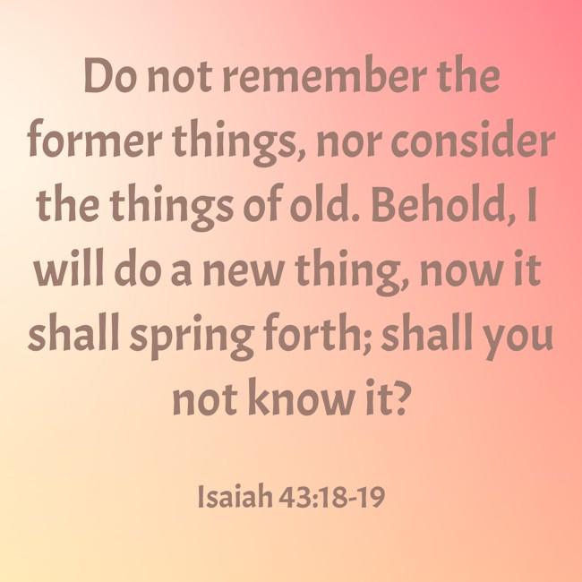Do not remember the former things, nor consider the things of old. Behold, I will do a new thing, now it shall spring forth; shall you not know it? - Isaiah 43:18-19