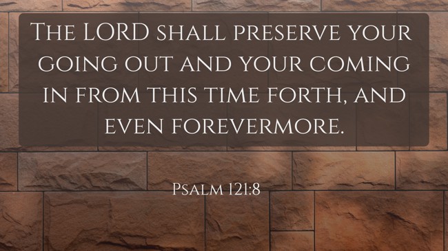 The LORD shall preserve your going out and your coming in from this time forth, and even forevermore. - Psalm 121:8